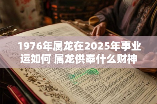 1976年属龙在2025年事业运如何 属龙供奉什么财神 1976年属龙在2025年事业运如何 属龙供奉什么财神