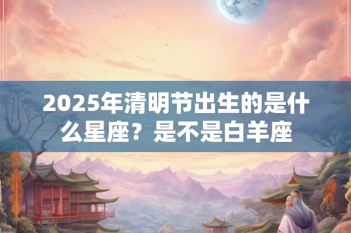 2025年清明节出生的是什么星座？是不是白羊座