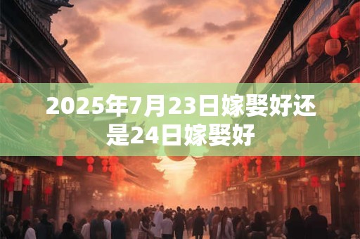 2025年7月23日嫁娶好还是24日嫁娶好