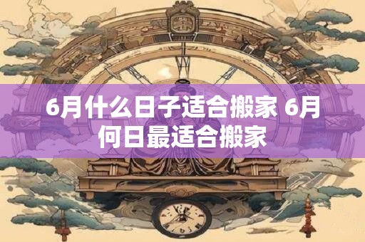 6月什么日子适合搬家 6月何日最适合搬家
