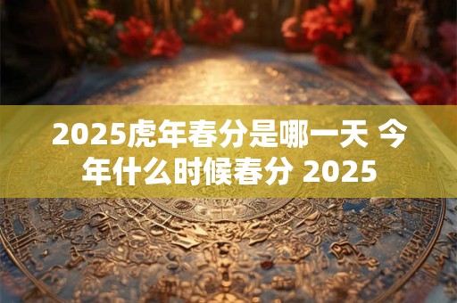 2025虎年春分是哪一天 今年什么时候春分 2025