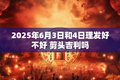 2025年6月3日和4日理发好不好 剪头吉利吗