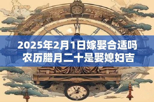 2025年2月1日嫁娶合适吗 农历腊月二十是娶媳妇吉日吗