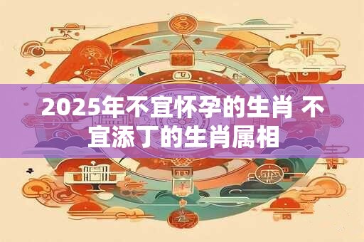 2025年不宜怀孕的生肖 不宜添丁的生肖属相