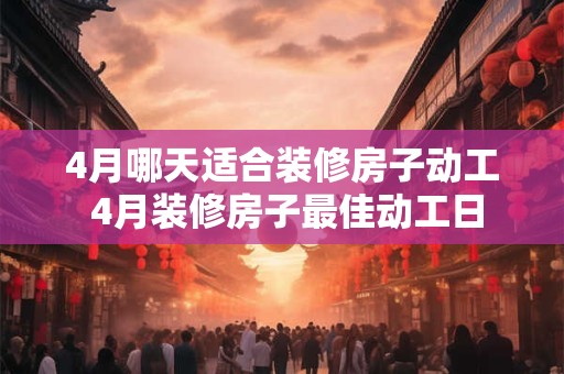 4月哪天适合装修房子动工 4月装修房子最佳动工日