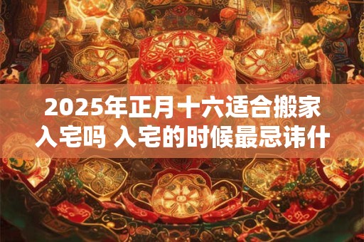 2025年正月十六适合搬家入宅吗 入宅的时候最忌讳什么 2025年正月十六适合搬家入宅吗 入宅的时候最忌讳什么