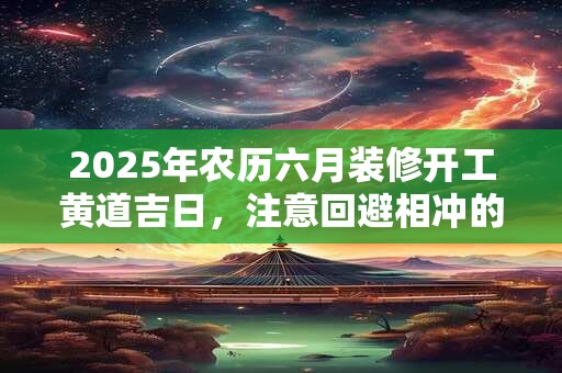 2025年农历六月装修开工黄道吉日,注意回避相冲的生肖 2025年农历六月装修开工黄道吉日,注意回避相冲的生肖