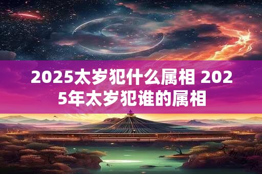 2025太岁犯什么属相 2025年太岁犯谁的属相