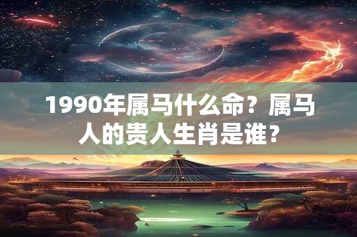 1990年属马什么命？属马人的贵人生肖是谁？