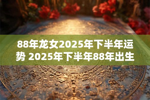 88年龙女2025年下半年运势 2025年下半年88年出生的属龙女性的运势如何 88年龙女2025年下半年运势 2025年下半年88年出生的属龙女性的运势如何