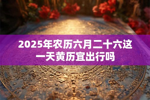 2025年农历六月二十六这一天黄历宜出行吗 2025年农历六月二十六这一天黄历宜出行吗
