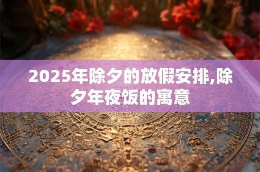 2025年除夕的放假安排,除夕年夜饭的寓意 2025年除夕的放假安排,除夕年夜饭的寓意