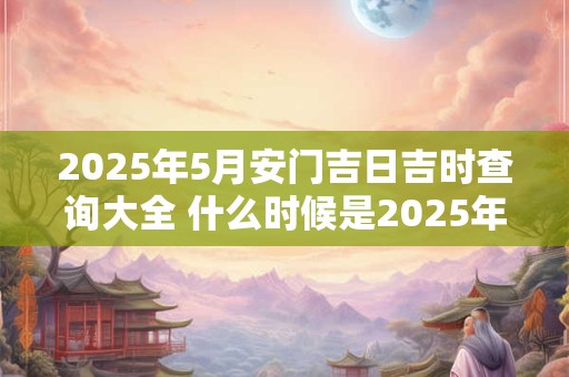 2025年5月安门吉日吉时查询大全 什么时候是2025年5月的吉日吉时安门查询 2025年5月安门吉日吉时查询大全 什么时候是2025年5月的吉日吉时安门查询