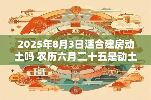 2025年8月3日适合建房动土吗 农历六月二十五是动土吉日吗