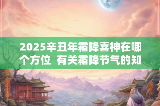 2025辛丑年霜降喜神在哪个方位 有关霜降节气的知识或谚语 2025辛丑年霜降喜神在哪个方位 有关霜降节气的知识或谚语