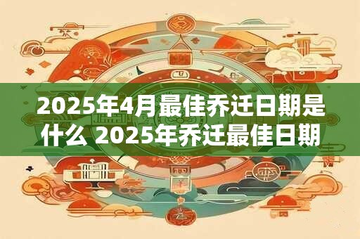 2025年4月最佳乔迁日期是什么 2025年乔迁最佳日期是什么