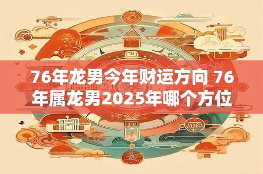 76年龙男今年财运方向 76年属龙男2025年哪个方位财运最好 76年龙男今年财运方向 76年属龙男2025年哪个方位财运最好