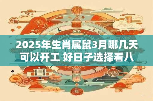 2025年生肖属鼠3月哪几天可以开工 好日子选择看八字 2025年生肖属鼠3月哪几天可以开工 好日子选择看八字