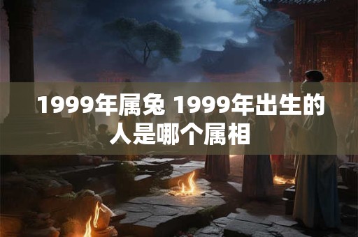 1999年属兔 1999年出生的人是哪个属相 1999年属兔 1999年出生的人是哪个属相