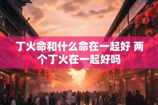 丁火命和什么命在一起好 两个丁火在一起好吗