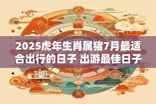 2025虎年生肖属猪7月最适合出行的日子 出游最佳日子