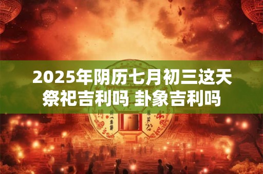 2025年阴历七月初三这天祭祀吉利吗 卦象吉利吗