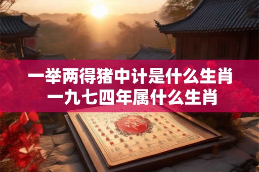 一举两得猪中计是什么生肖 一九七四年属什么生肖