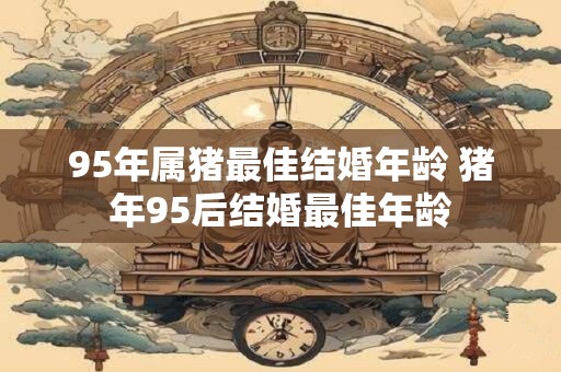 95年属猪最佳结婚年龄 猪年95后结婚最佳年龄