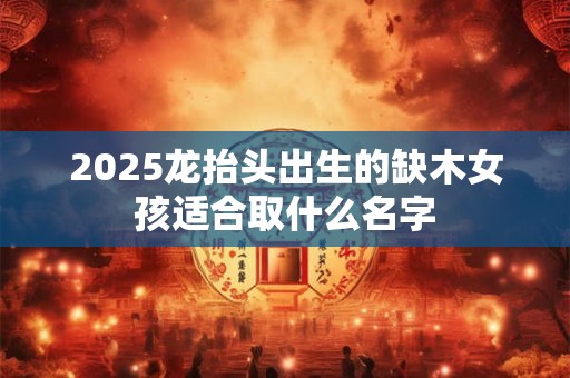 2025龙抬头出生的缺木女孩适合取什么名字