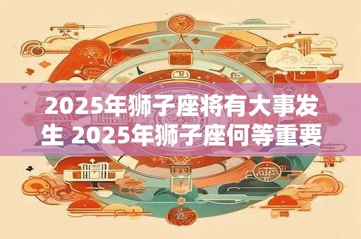 2025年狮子座将有大事发生 2025年狮子座何等重要