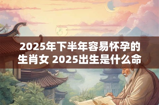 2025年下半年容易怀孕的生肖女 2025出生是什么命