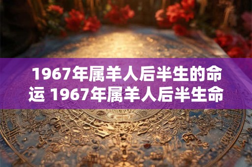 1967年属羊人后半生的命运 1967年属羊人后半生命运如何
