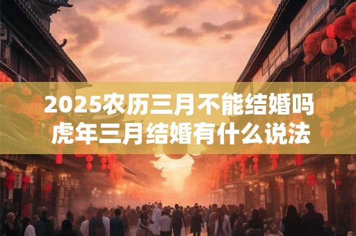 2025农历三月不能结婚吗 虎年三月结婚有什么说法
