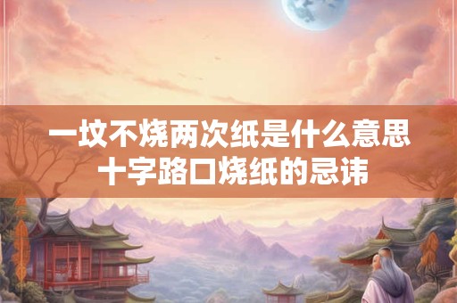 一坟不烧两次纸是什么意思 十字路口烧纸的忌讳