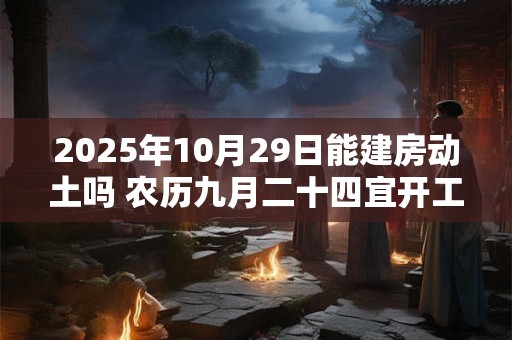 2025年10月29日能建房动土吗 农历九月二十四宜开工吗