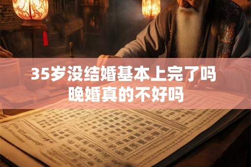 35岁没结婚基本上完了吗 晚婚真的不好吗
