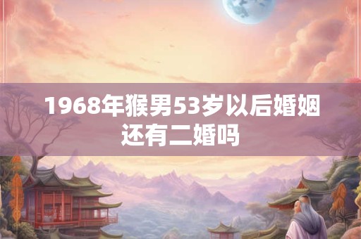 1968年猴男53岁以后婚姻还有二婚吗