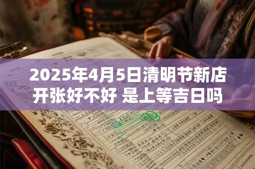 2025年4月5日清明节新店开张好不好 是上等吉日吗