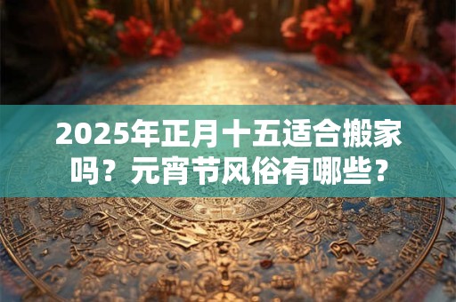 2025年正月十五适合搬家吗？元宵节风俗有哪些？