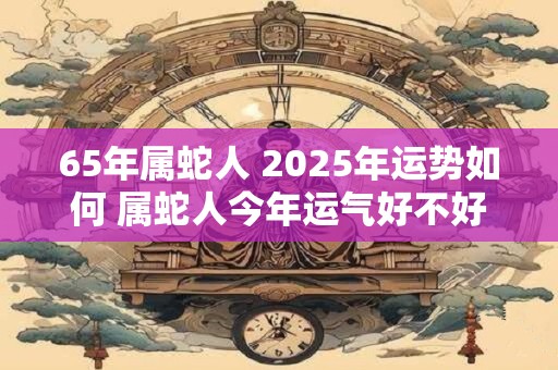65年属蛇人 2025年运势如何 属蛇人今年运气好不好