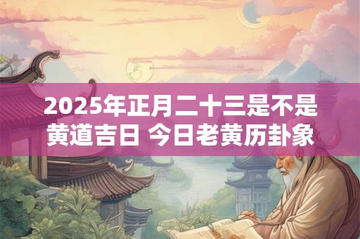 2025年正月二十三是不是黄道吉日 今日老黄历卦象