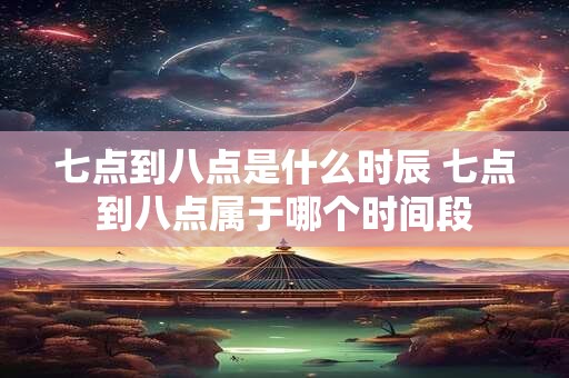 七点到八点是什么时辰 七点到八点属于哪个时间段