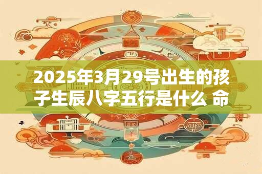 2025年3月29号出生的孩子生辰八字五行是什么 命好不好