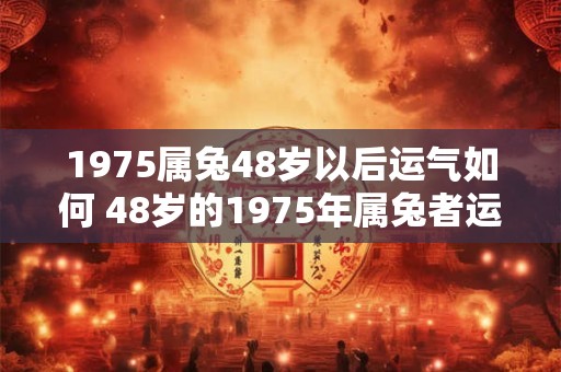 1975属兔48岁以后运气如何 48岁的1975年属兔者运势如何 1975属兔48岁以后运气如何 48岁的1975年属兔者运势如何