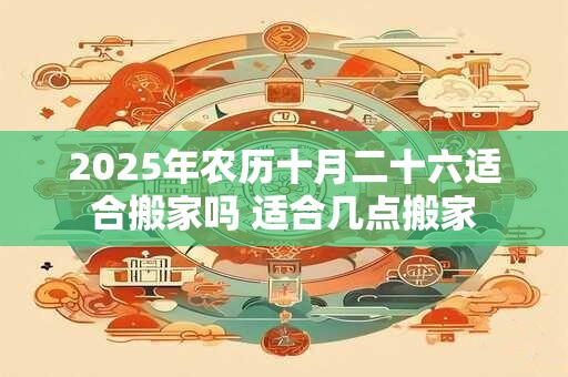 2025年农历十月二十六适合搬家吗 适合几点搬家