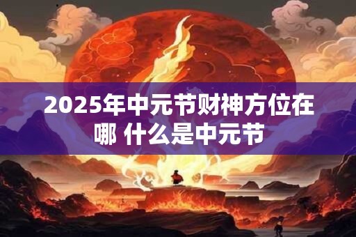 2025年中元节财神方位在哪 什么是中元节 2025年中元节财神方位在哪 什么是中元节