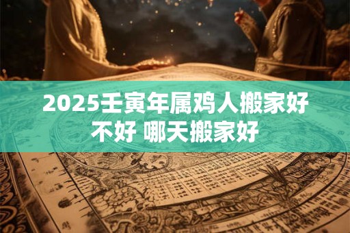 2025壬寅年属鸡人搬家好不好 哪天搬家好