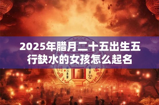 2025年腊月二十五出生五行缺水的女孩怎么起名