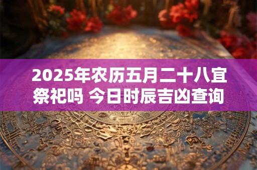 2025年农历五月二十八宜祭祀吗 今日时辰吉凶查询