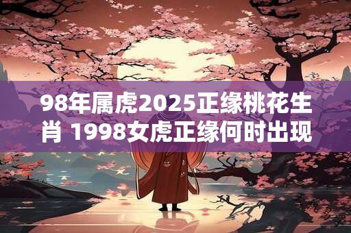 98年属虎2025正缘桃花生肖 1998女虎正缘何时出现 98年属虎2025正缘桃花生肖 1998女虎正缘何时出现